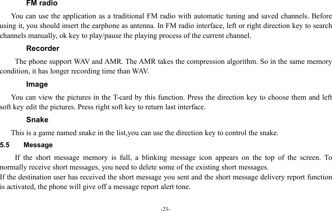 -23-FM radioYou can use the application as a traditional FM radio with automatic tuning and saved channels. Beforeusing it, you should insert the earphone as antenna. In FM radio interface, left or right direction key to searchchannels manually, ok key to play/pause the playing process of the current channel.RecorderThe phone support WAV and AMR. The AMR takes the compression algorithm. So in the same memorycondition, it has longer recording time than WAV.ImageYou can view the pictures in the T-card by this function. Press the direction key to choose them and leftsoft key edit the pictures. Press right soft key to return last interface.SnakeThis is a game named snake in the list,you can use the direction key to control the snake.5.5 MessageIf the short message memory is full, a blinking message icon appears on the top of the screen. Tonormally receive short messages, you need to delete some of the existing short messages.If the destination user has received the short message you sent and the short message delivery report functionis activated, the phone will give off a message report alert tone.