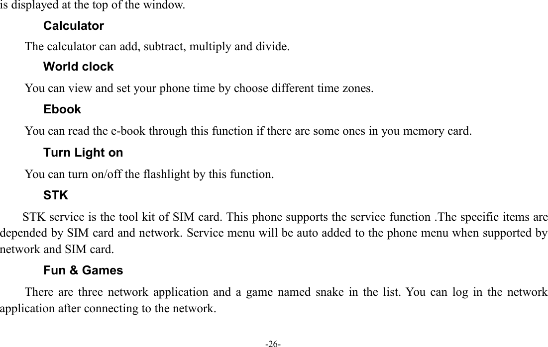 -26-is displayed at the top of the window.CalculatorThe calculator can add, subtract, multiply and divide.World clockYou can view and set your phone time by choose different time zones.EbookYou can read the e-book through this function if there are some ones in you memory card.Turn Light onYou can turn on/off the flashlight by this function.STKSTK service is the tool kit of SIM card. This phone supports the service function .The specific items aredepended by SIM card and network. Service menu will be auto added to the phone menu when supported bynetwork and SIM card.Fun &amp; GamesThere are three network application and a game named snake in the list. You can log in the networkapplication after connecting to the network.
