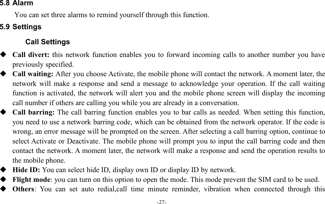 -27-5.8 AlarmYou can set three alarms to remind yourself through this function.5.9 SettingsCall SettingsCall divert: this network function enables you to forward incoming calls to another number you havepreviously specified.Call waiting: After you choose Activate, the mobile phone will contact the network. A moment later, thenetwork will make a response and send a message to acknowledge your operation. If the call waitingfunction is activated, the network will alert you and the mobile phone screen will display the incomingcall number if others are calling you while you are already in a conversation.Call barring: The call barring function enables you to bar calls as needed. When setting this function,you need to use a network barring code, which can be obtained from the network operator. If the code iswrong, an error message will be prompted on the screen. After selecting a call barring option, continue toselect Activate or Deactivate. The mobile phone will prompt you to input the call barring code and thencontact the network. A moment later, the network will make a response and send the operation results tothe mobile phone.Hide ID: You can select hide ID, display own ID or display ID by network.Flight mode: you can turn on this option to open the mode. This mode prevent the SIM card to be used.Others: You can set auto redial,call time minute reminder, vibration when connected through this