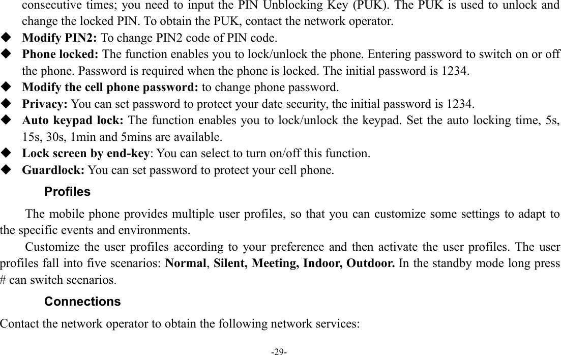 -29-consecutive times; you need to input the PIN Unblocking Key (PUK). The PUK is used to unlock andchange the locked PIN. To obtain the PUK, contact the network operator.Modify PIN2: To change PIN2 code of PIN code.Phone locked: The function enables you to lock/unlock the phone. Entering password to switch on or offthe phone. Password is required when the phone is locked. The initial password is 1234.Modify the cell phone password: to change phone password.Privacy: You can set password to protect your date security, the initial password is 1234.Auto keypad lock: The function enables you to lock/unlock the keypad. Set the auto locking time, 5s,15s, 30s, 1min and 5mins are available.Lock screen by end-key: You can select to turn on/off this function.Guardlock: You can set password to protect your cell phone.ProfilesThe mobile phone provides multiple user profiles, so that you can customize some settings to adapt tothe specific events and environments.Customize the user profiles according to your preference and then activate the user profiles. The userprofiles fall into five scenarios: Normal,Silent, Meeting, Indoor, Outdoor. In the standby mode long press# can switch scenarios.ConnectionsContact the network operator to obtain the following network services: