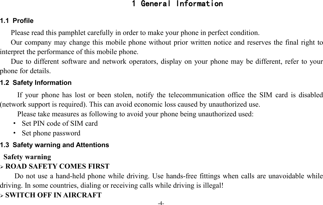 -4-1 General Information1.1 ProfilePlease read this pamphlet carefully in order to make your phone in perfect condition.Our company may change this mobile phone without prior written notice and reserves the final right tointerpret the performance of this mobile phone.Due to different software and network operators, display on your phone may be different, refer to yourphone for details.1.2 Safety InformationIf your phone has lost or been stolen, notify the telecommunication office the SIM card is disabled(network support is required). This can avoid economic loss caused by unauthorized use.Please take measures as following to avoid your phone being unauthorized used:·Set PIN code of SIM card·Set phone password1.3 Safety warning and AttentionsSafety warningROAD SAFETY COMES FIRSTDo not use a hand-held phone while driving. Use hands-free fittings when calls are unavoidable whiledriving. In some countries, dialing or receiving calls while driving is illegal!SWITCH OFF IN AIRCRAFT