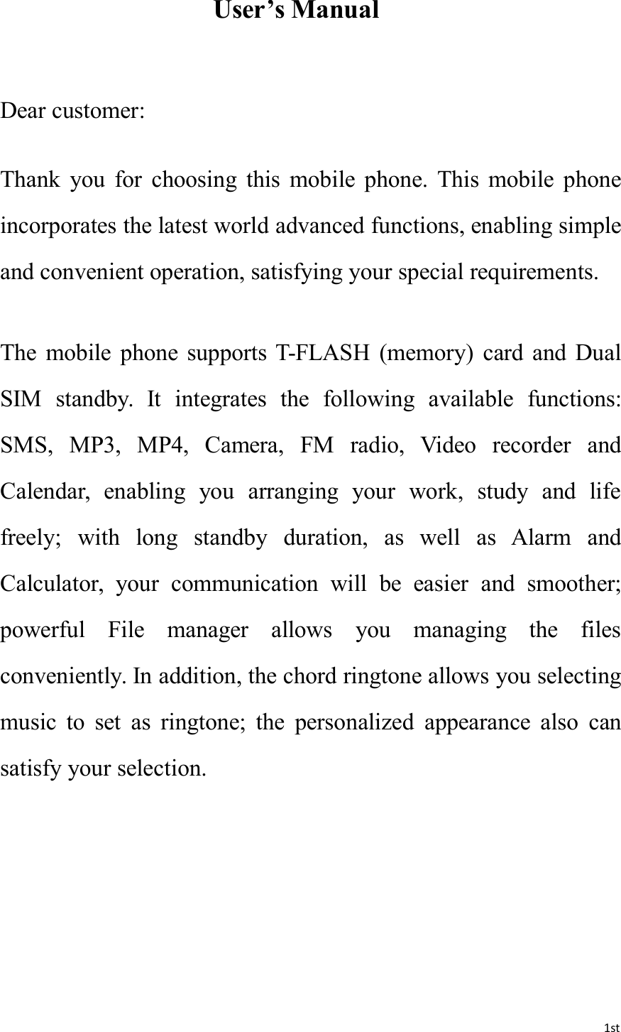 1stUser’s ManualDear customer:Thank you for choosing this mobile phone. This mobile phoneincorporates the latest world advanced functions, enabling simpleand convenient operation, satisfying your special requirements.The mobile phone supports T-FLASH (memory) card and DualSIM standby. It integrates the following available functions:SMS, MP3, MP4, Camera, FM radio, Video recorder andCalendar, enabling you arranging your work, study and lifefreely; with long standby duration, as well as Alarm andCalculator, your communication will be easier and smoother;powerful File manager allows you managing the filesconveniently. In addition, the chord ringtone allows you selectingmusic to set as ringtone; the personalized appearance also cansatisfy your selection.