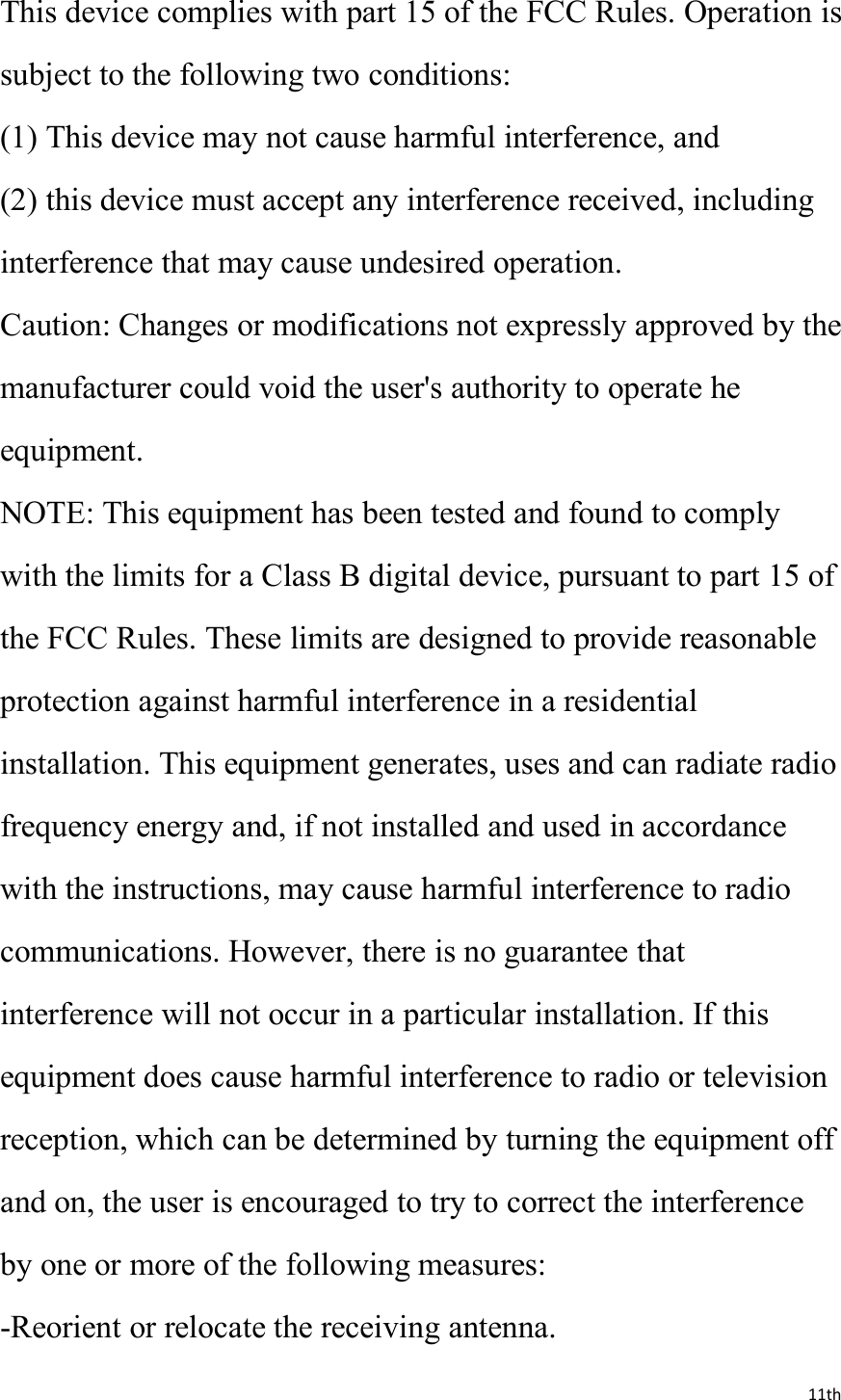 11thThis device complies with part 15 of the FCC Rules. Operation issubject to the following two conditions:(1) This device may not cause harmful interference, and(2) this device must accept any interference received, includinginterference that may cause undesired operation.Caution: Changes or modifications not expressly approved by themanufacturer could void the user&apos;s authority to operate heequipment.NOTE: This equipment has been tested and found to complywith the limits for a Class B digital device, pursuant to part 15 ofthe FCC Rules. These limits are designed to provide reasonableprotection against harmful interference in a residentialinstallation. This equipment generates, uses and can radiate radiofrequency energy and, if not installed and used in accordancewith the instructions, may cause harmful interference to radiocommunications. However, there is no guarantee thatinterference will not occur in a particular installation. If thisequipment does cause harmful interference to radio or televisionreception, which can be determined by turning the equipment offand on, the user is encouraged to try to correct the interferenceby one or more of the following measures:-Reorient or relocate the receiving antenna.