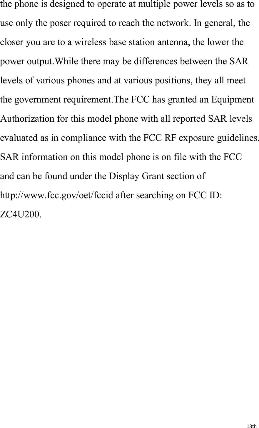 13ththe phone is designed to operate at multiple power levels so as touse only the poser required to reach the network. In general, thecloser you are to a wireless base station antenna, the lower thepower output.While there may be differences between the SARlevels of various phones and at various positions, they all meetthe government requirement.The FCC has granted an EquipmentAuthorization for this model phone with all reported SAR levelsevaluated as in compliance with the FCC RF exposure guidelines.SAR information on this model phone is on file with the FCCand can be found under the Display Grant section ofhttp://www.fcc.gov/oet/fccid after searching on FCC ID:ZC4U200.