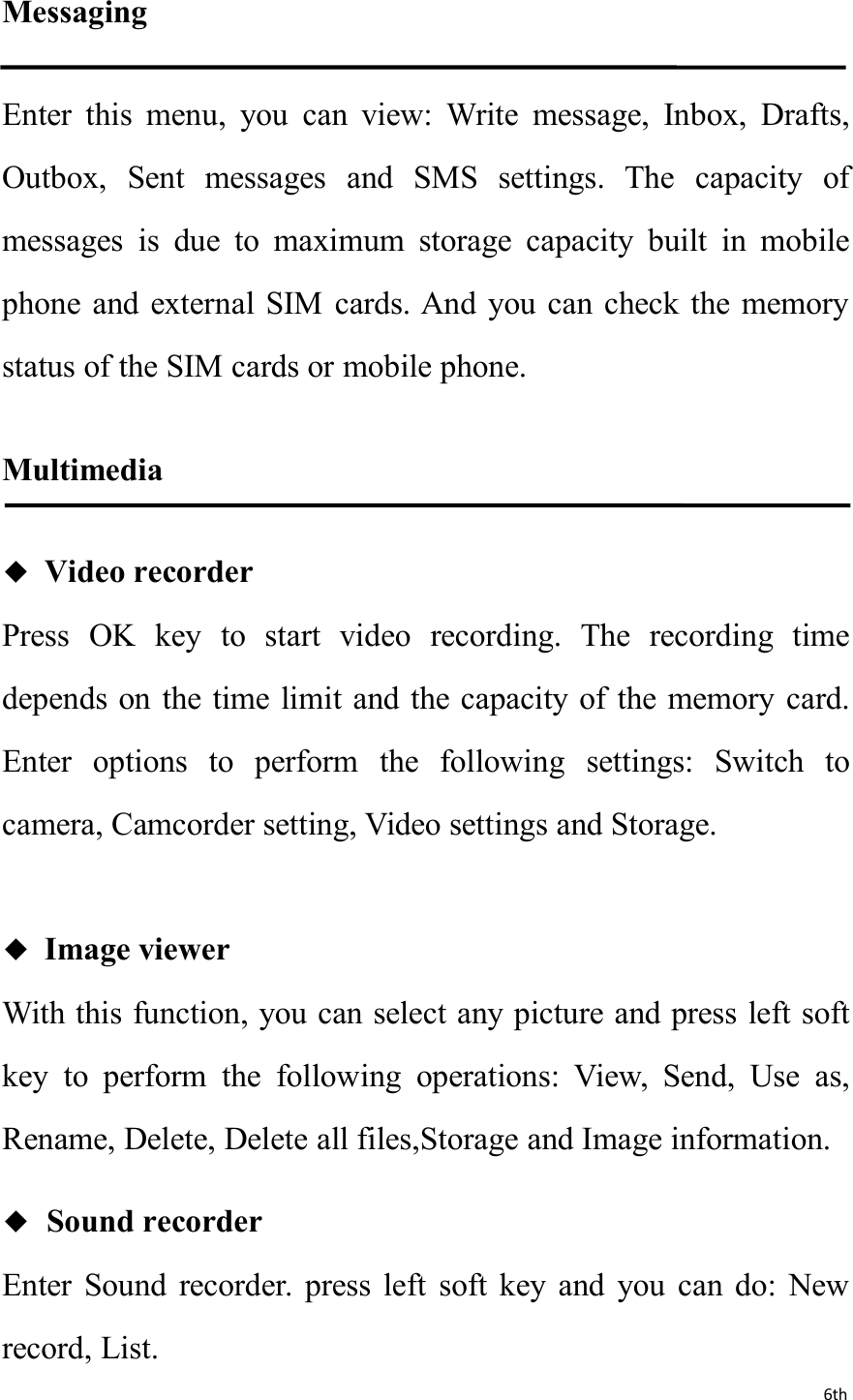 6thMessagingEnter this menu, you can view: Write message, Inbox, Drafts,Outbox, Sent messages and SMS settings. The capacity ofmessages is due to maximum storage capacity built in mobilephone and external SIM cards. And you can check the memorystatus of the SIM cards or mobile phone.Multimedia◆Video recorderPress OK key to start video recording. The recording timedepends on the time limit and the capacity of the memory card.Enter options to perform the following settings: Switch tocamera, Camcorder setting, Video settings and Storage.◆Image viewerWith this function, you can select any picture and press left softkey to perform the following operations: View, Send, Use as,Rename, Delete, Delete all files,Storage and Image information.◆Sound recorderEnter Sound recorder. press left soft key and you can do: Newrecord, List.