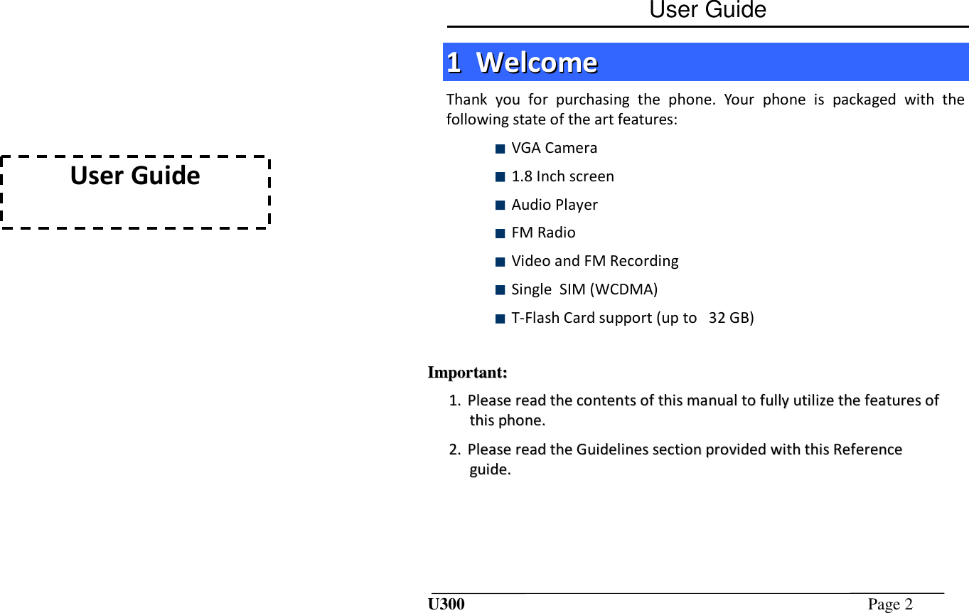 User Guide  User Guide U300  Page 2  11  WWeellccoommee  Thank  you  for  purchasing  the  phone.  Your  phone  is  packaged  with  the following state of the art features:  VGA Camera  1.8 Inch screen  Audio Player   FM Radio   Video and FM Recording  Single  SIM (WCDMA)  T-Flash Card support (up to   32 GB)   IImmppoorrttaanntt::  11..  PPlleeaassee  rreeaadd  tthhee  ccoonntteennttss  ooff  tthhiiss  mmaannuuaall  ttoo  ffuullllyy  uuttiilliizzee  tthhee  ffeeaattuurreess  ooff  tthhiiss  pphhoonnee..  22..  PPlleeaassee  rreeaadd  tthhee  GGuuiiddeelliinneess  sseeccttiioonn  pprroovviiddeedd  wwiitthh  tthhiiss  RReeffeerreennccee  gguuiiddee..  