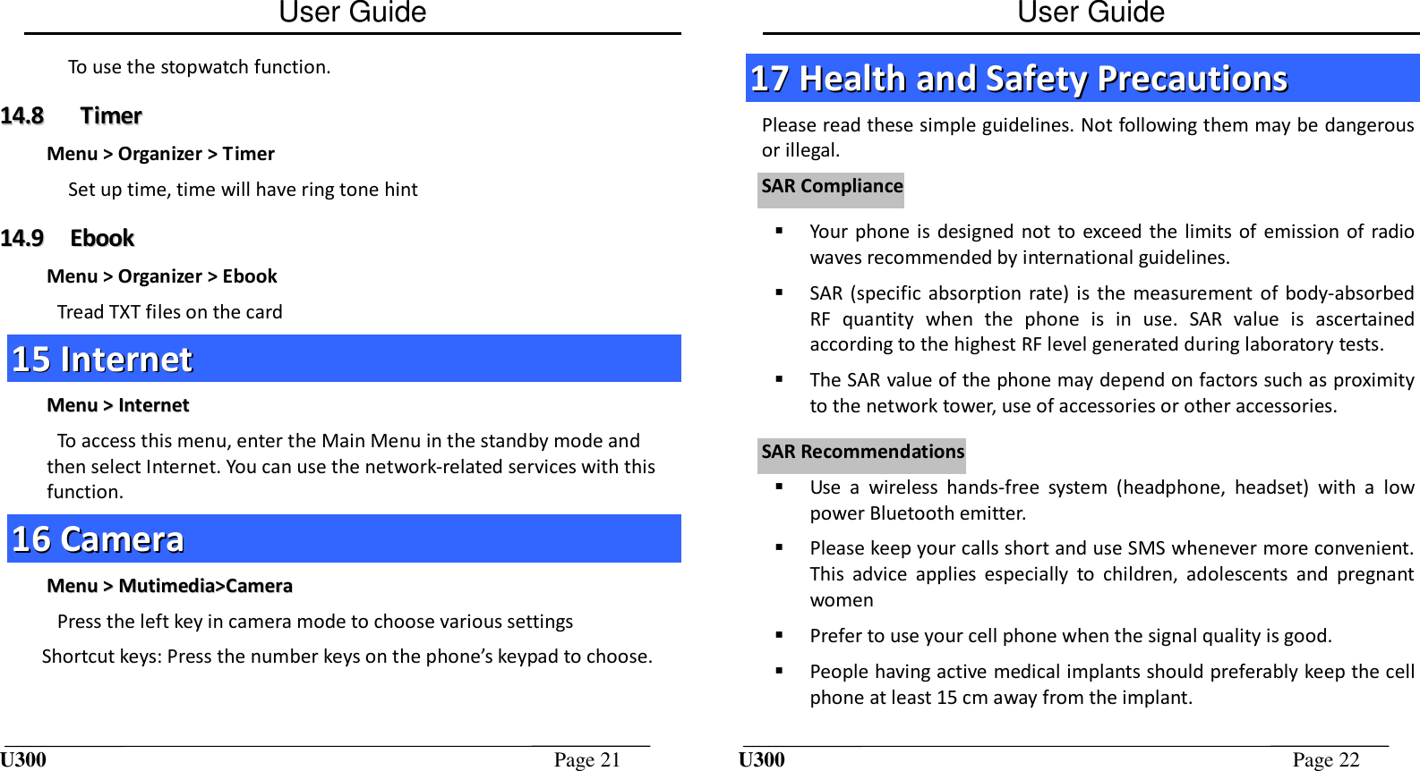 User Guide U300  Page 21  To use the stopwatch function. 1144..88      TTiimmeerr  Menu &gt; Organizer &gt; Timer Set up time, time will have ring tone hint 1144..99  EEbbooookk  Menu &gt; Organizer &gt; Ebook Tread TXT files on the card 1155  IInntteerrnneett  MMeennuu  &gt;&gt;  IInntteerrnneett  To access this menu, enter the Main Menu in the standby mode and then select Internet. You can use the network-related services with this function. 1166  CCaammeerraa  MMeennuu  &gt;&gt;  MMuuttiimmeeddiiaa&gt;&gt;CCaammeerraa  Press the left key in camera mode to choose various settings  Shortcut keys: Press the number keys on the phone’s keypad to choose.  User Guide U300  Page 22  1177  HHeeaalltthh  aanndd  SSaaffeettyy  PPrreeccaauuttiioonnss  Please read these simple guidelines. Not following them may be dangerous or illegal.  Your phone  is  designed  not to exceed  the  limits of emission of radio waves recommended by international guidelines.  SAR (specific  absorption rate)  is  the measurement of  body-absorbed RF  quantity  when  the  phone  is  in  use.  SAR  value  is  ascertained according to the highest RF level generated during laboratory tests.  The SAR value of the phone may depend on factors such as proximity to the network tower, use of accessories or other accessories.  Use  a  wireless  hands-free  system  (headphone,  headset)  with  a  low power Bluetooth emitter.  Please keep your calls short and use SMS whenever more convenient. This  advice  applies  especially  to  children,  adolescents  and  pregnant women  Prefer to use your cell phone when the signal quality is good.  People having active medical implants should preferably keep the cell phone at least 15 cm away from the implant. SSAARR  CCoommpplliiaanncceeSSAARR  RReeccoommmmeennddaattiioonnss 