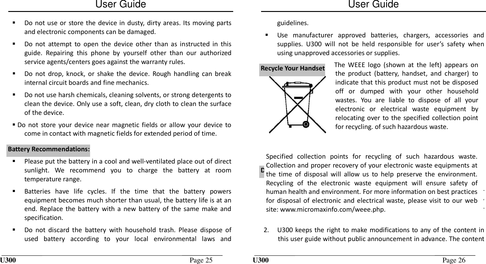 User Guide U300  Page 25     Do not use or  store the device in dusty, dirty areas. Its moving parts and electronic components can be damaged.    Do  not  attempt  to  open  the  device  other  than  as  instructed  in  this guide.  Repairing  this  phone  by  yourself  other  than  our  authorized service agents/centers goes against the warranty rules.    Do  not  drop,  knock,  or  shake  the  device.  Rough  handling  can  break internal circuit boards and fine mechanics.    Do not use harsh chemicals, cleaning solvents, or strong detergents to clean the device. Only use a soft, clean, dry cloth to clean the surface of the device.   Do  not  store  your device  near  magnetic  fields  or  allow  your  device  to come in contact with magnetic fields for extended period of time.   Please put the battery in a cool and well-ventilated place out of direct sunlight.  We  recommend  you  to  charge  the  battery  at  room temperature range.  Batteries  have  life  cycles.  If  the  time  that  the  battery  powers equipment becomes much shorter than usual, the battery life is at an end. Replace  the  battery  with  a  new  battery  of  the  same  make  and specification.  Do  not  discard  the  battery  with  household  trash.  Please  dispose  of used  battery  according  to  your  local  environmental  laws  and BBaatttteerryy  RReeccoommmmeennddaattiioonnss::User Guide U300  Page 26  guidelines.  Use  manufacturer  approved  batteries,  chargers,  accessories  and supplies.  U300  will  not  be  held  responsible  for  user’s  safety  when using unapproved accessories or supplies.    1. The  colors  and  specifications  shown/mentioned  in  the  user  manual may  differ  from  the  actual  product.  Images  shown  are  for representation  purpose  only.  Other  product  logos  and  company names mentioned herein may be trademarks or trade names of their respective owners. 2. U300 keeps the right to make modifications to any of the content in this user guide without public announcement in advance. The content RReeccyyccllee  YYoouurr  HHaannddsseettDDiissccllaaiimmeerrss The  WEEE  logo  (shown  at  the  left)  appears  on the  product  (battery,  handset,  and  charger)  to indicate that this product must not be disposed off  or  dumped  with  your  other  household wastes.  You  are  liable  to  dispose  of  all  your electronic  or  electrical  waste  equipment  by relocating over to the  specified  collection point for recycling. of such hazardous waste. Specified  collection  points  for  recycling  of  such  hazardous  waste. Collection and proper recovery of your electronic waste equipments at the  time  of  disposal  will  allow  us  to  help  preserve  the  environment. Recycling  of  the  electronic  waste  equipment  will  ensure  safety  of human health and environment. For more information on best practices for disposal  of electronic and electrical waste,  please visit  to our  web site: www.micromaxinfo.com/weee.php. 