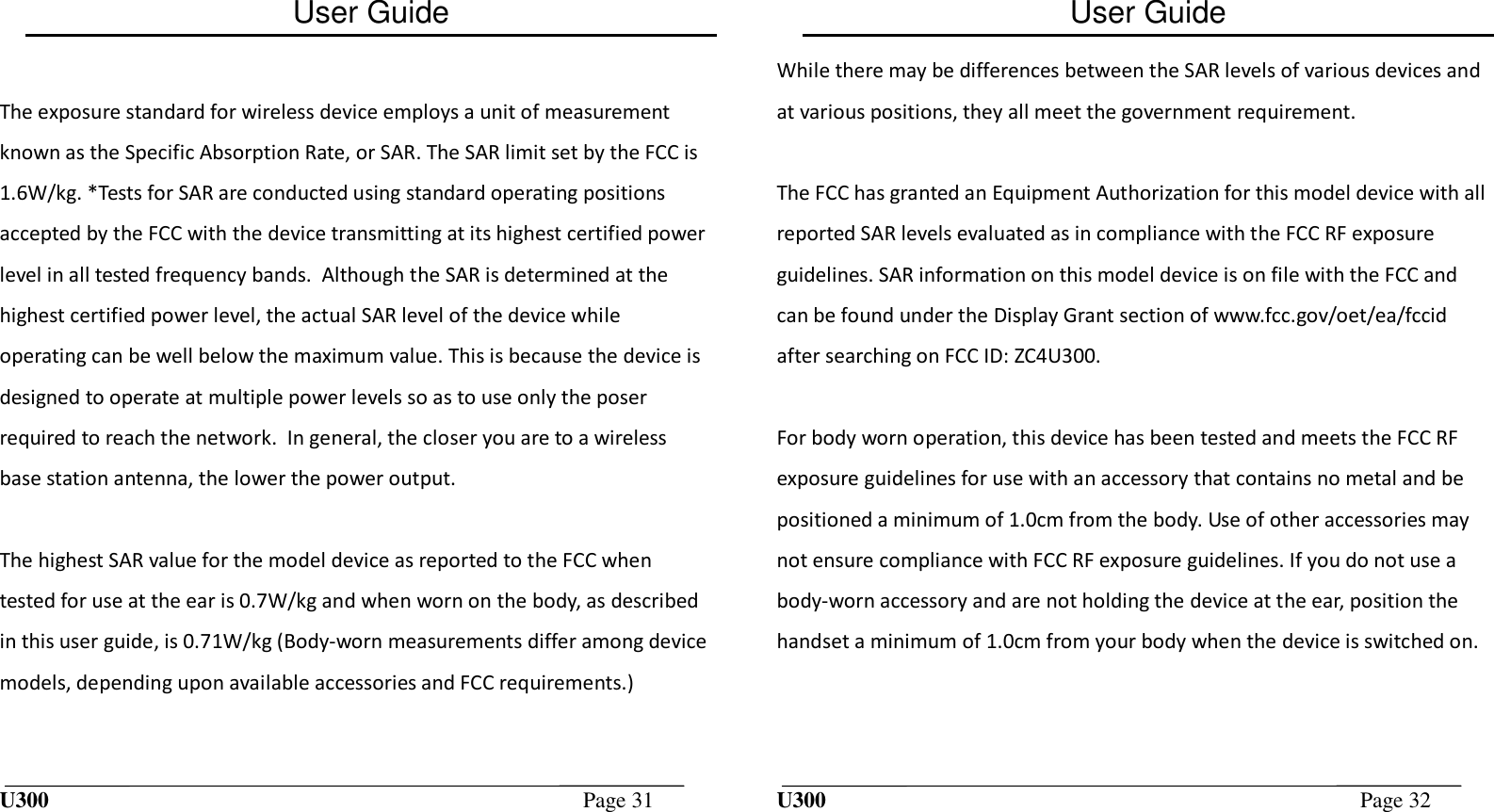 User Guide U300  Page 31   The exposure standard for wireless device employs a unit of measurement known as the Specific Absorption Rate, or SAR. The SAR limit set by the FCC is 1.6W/kg. *Tests for SAR are conducted using standard operating positions accepted by the FCC with the device transmitting at its highest certified power level in all tested frequency bands.  Although the SAR is determined at the highest certified power level, the actual SAR level of the device while operating can be well below the maximum value. This is because the device is designed to operate at multiple power levels so as to use only the poser required to reach the network.  In general, the closer you are to a wireless base station antenna, the lower the power output.  The highest SAR value for the model device as reported to the FCC when tested for use at the ear is 0.7W/kg and when worn on the body, as described in this user guide, is 0.71W/kg (Body-worn measurements differ among device models, depending upon available accessories and FCC requirements.)  User Guide U300  Page 32  While there may be differences between the SAR levels of various devices and at various positions, they all meet the government requirement.  The FCC has granted an Equipment Authorization for this model device with all reported SAR levels evaluated as in compliance with the FCC RF exposure guidelines. SAR information on this model device is on file with the FCC and can be found under the Display Grant section of www.fcc.gov/oet/ea/fccid after searching on FCC ID: ZC4U300.  For body worn operation, this device has been tested and meets the FCC RF exposure guidelines for use with an accessory that contains no metal and be positioned a minimum of 1.0cm from the body. Use of other accessories may not ensure compliance with FCC RF exposure guidelines. If you do not use a body-worn accessory and are not holding the device at the ear, position the handset a minimum of 1.0cm from your body when the device is switched on.  