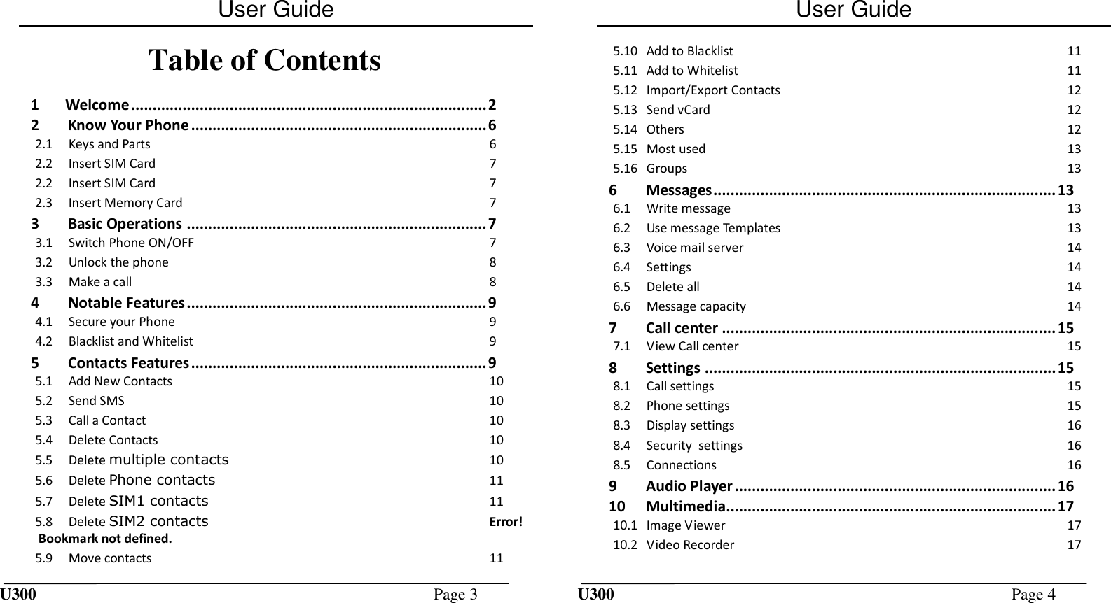 User Guide U300  Page 3  Table of Contents  1 Welcome ................................................................................... 2 2 Know Your Phone ..................................................................... 6 2.1 Keys and Parts  6 2.2 Insert SIM Card  7 2.2 Insert SIM Card  7 2.3 Insert Memory Card  7 3 Basic Operations ...................................................................... 7 3.1 Switch Phone ON/OFF  7 3.2 Unlock the phone  8 3.3 Make a call  8 4 Notable Features ...................................................................... 9 4.1 Secure your Phone  9 4.2 Blacklist and Whitelist  9 5 Contacts Features ..................................................................... 9 5.1 Add New Contacts  10 5.2 Send SMS  10 5.3 Call a Contact  10 5.4 Delete Contacts  10 5.5 Delete multiple contacts  10 5.6 Delete Phone contacts  11 5.7 Delete SIM1 contacts  11 5.8 Delete SIM2 contacts Error! Bookmark not defined. 5.9 Move contacts  11 User Guide U300  Page 4  5.10 Add to Blacklist  11 5.11 Add to Whitelist  11 5.12 Import/Export Contacts  12 5.13 Send vCard  12 5.14 Others  12 5.15 Most used  13 5.16 Groups  13 6 Messages ................................................................................ 13 6.1 Write message  13 6.2 Use message Templates  13 6.3 Voice mail server  14 6.4 Settings  14 6.5 Delete all  14 6.6 Message capacity  14 7 Call center .............................................................................. 15 7.1 View Call center  15 8 Settings .................................................................................. 15 8.1 Call settings  15 8.2 Phone settings  15 8.3 Display settings  16 8.4 Security  settings  16 8.5 Connections  16 9 Audio Player ........................................................................... 16 10 Multimedia............................................................................. 17 10.1 Image Viewer  17 10.2 Video Recorder  17 