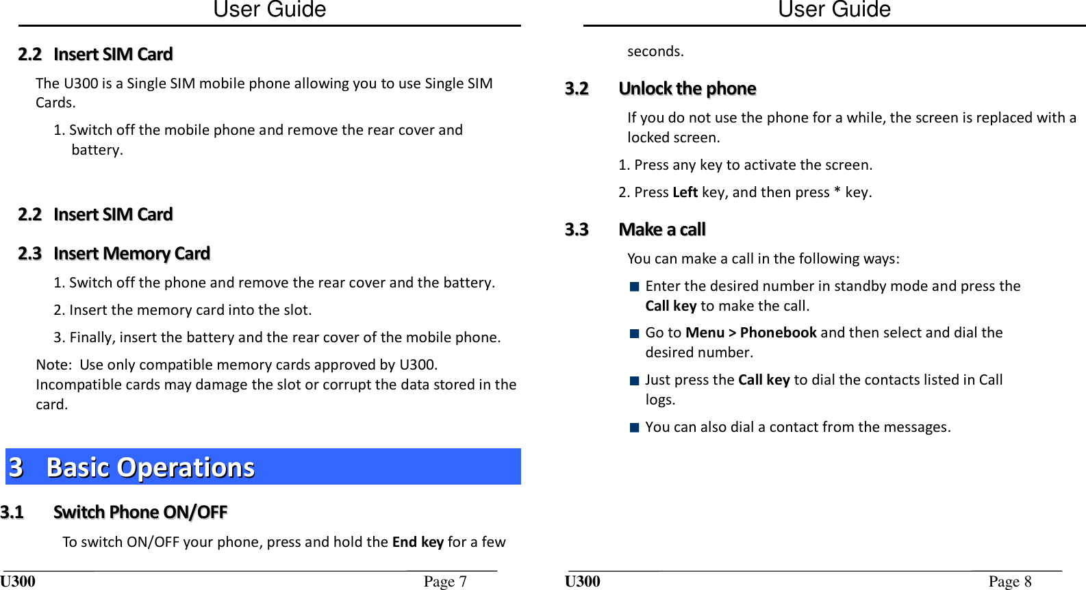 User Guide U300  Page 7  22..22  IInnsseerrtt  SSIIMM  CCaarrdd  The U300 is a Single SIM mobile phone allowing you to use Single SIM Cards.  1. Switch off the mobile phone and remove the rear cover and battery.  22..22  IInnsseerrtt  SSIIMM  CCaarrdd  22..33  IInnsseerrtt  MMeemmoorryy  CCaarrdd  1. Switch off the phone and remove the rear cover and the battery. 2. Insert the memory card into the slot. 3. Finally, insert the battery and the rear cover of the mobile phone. Note:  Use only compatible memory cards approved by U300. Incompatible cards may damage the slot or corrupt the data stored in the card.  33  BBaassiicc  OOppeerraattiioonnss  33..11  SSwwiittcchh  PPhhoonnee  OONN//OOFFFF  To switch ON/OFF your phone, press and hold the End key for a few User Guide U300  Page 8  seconds. 33..22  UUnnlloocckk  tthhee  pphhoonnee  If you do not use the phone for a while, the screen is replaced with a locked screen. 1. Press any key to activate the screen. 2. Press Left key, and then press * key. 33..33  MMaakkee  aa  ccaallll  You can make a call in the following ways:  Enter the desired number in standby mode and press the Call key to make the call.  Go to Menu &gt; Phonebook and then select and dial the desired number.  Just press the Call key to dial the contacts listed in Call logs.  You can also dial a contact from the messages.  