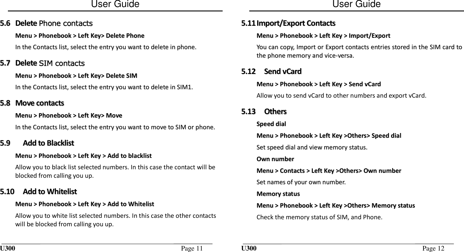 User Guide U300  Page 11  55..66  DDeelleettee  PPhhoonnee  ccoonnttaaccttss  MMeennuu  &gt;&gt;  PPhhoonneebbooookk  &gt;&gt;  LLeefftt  KKeeyy&gt;&gt;  DDeelleettee  PPhhoonnee  IInn  tthhee  CCoonnttaaccttss  lliisstt,,  sseelleecctt  tthhee  eennttrryy  yyoouu  wwaanntt  ttoo  ddeelleettee  iinn  pphhoonnee..  55..77  DDeelleettee  SSIIMM  ccoonnttaaccttss  MMeennuu  &gt;&gt;  PPhhoonneebbooookk  &gt;&gt;  LLeefftt  KKeeyy&gt;&gt;  DDeelleettee  SSIIMM  IInn  tthhee  CCoonnttaaccttss  lliisstt,,  sseelleecctt  tthhee  eennttrryy  yyoouu  wwaanntt  ttoo  ddeelleettee  iinn  SSIIMM11..  55..88  MMoovvee  ccoonnttaaccttss  MMeennuu  &gt;&gt;  PPhhoonneebbooookk  &gt;&gt;  LLeefftt  KKeeyy&gt;&gt;  MMoovvee  IInn  tthhee  CCoonnttaaccttss  lliisstt,,  sseelleecctt  tthhee  eennttrryy  yyoouu  wwaanntt  ttoo  mmoovvee  ttoo  SSIIMM  oorr  pphhoonnee..  55..99  AAdddd  ttoo  BBllaacckklliisstt  MMeennuu  &gt;&gt;  PPhhoonneebbooookk  &gt;&gt;  LLeefftt  KKeeyy  &gt;&gt;  AAdddd  ttoo  bbllaacckklliisstt  Allow you to black list selected numbers. In this case the contact will be blocked from calling you up. 55..1100  AAdddd  ttoo  WWhhiitteelliisstt  MMeennuu  &gt;&gt;  PPhhoonneebbooookk  &gt;&gt;  LLeefftt  KKeeyy  &gt;&gt;  AAdddd  ttoo  WWhhiitteelliisstt  Allow you to white list selected numbers. In this case the other contacts will be blocked from calling you up. User Guide U300  Page 12  55..1111  IImmppoorrtt//EExxppoorrtt  CCoonnttaaccttss  MMeennuu  &gt;&gt;  PPhhoonneebbooookk  &gt;&gt;  LLeefftt  KKeeyy  &gt;&gt;  IImmppoorrtt//EExxppoorrtt  YYoouu  ccaann  ccooppyy,,  IImmppoorrtt  oorr  EExxppoorrtt  ccoonnttaaccttss  eennttrriieess  ssttoorreedd  iinn  tthhee  SSIIMM  ccaarrdd  ttoo  tthhee  pphhoonnee  mmeemmoorryy  aanndd  vviiccee--vveerrssaa..  55..1122  SSeenndd  vvCCaarrdd    MMeennuu  &gt;&gt;  PPhhoonneebbooookk  &gt;&gt;  LLeefftt  KKeeyy  &gt;&gt;  SSeenndd  vvCCaarrdd  Allow you to send vCard to other numbers and export vCard. 55..1133  OOtthheerrss  SSppeeeedd  ddiiaall  MMeennuu  &gt;&gt;  PPhhoonneebbooookk  &gt;&gt;  LLeefftt  KKeeyy  &gt;&gt;OOtthheerrss&gt;&gt;  SSppeeeedd  ddiiaall  SSeett  ssppeeeedd  ddiiaall  aanndd  vviieeww  mmeemmoorryy  ssttaattuuss..  OOwwnn  nnuummbbeerr  MMeennuu  &gt;&gt;  CCoonnttaaccttss  &gt;&gt;  LLeefftt  KKeeyy  &gt;&gt;OOtthheerrss&gt;&gt;  OOwwnn  nnuummbbeerr  SSeett  nnaammeess  ooff  yyoouurr  oowwnn  nnuummbbeerr..  MMeemmoorryy  ssttaattuuss  MMeennuu  &gt;&gt;  PPhhoonneebbooookk  &gt;&gt;  LLeefftt  KKeeyy  &gt;&gt;OOtthheerrss&gt;&gt;  MMeemmoorryy  ssttaattuuss  Check the memory status of SIM, and Phone. 