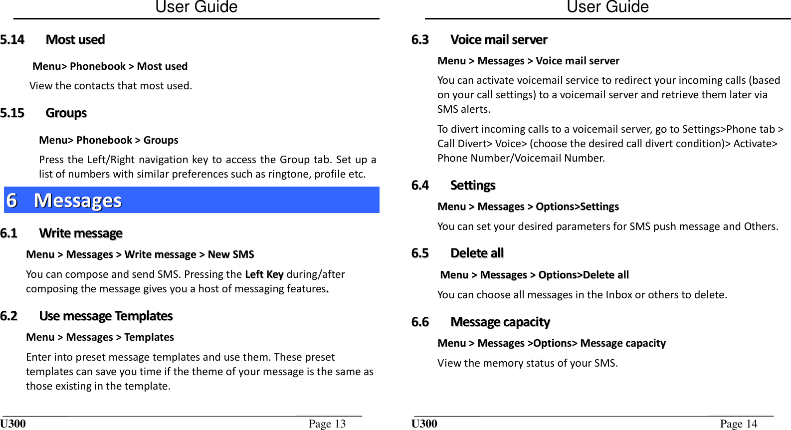 User Guide U300  Page 13  55..1144  MMoosstt  uusseedd  Menu&gt; Phonebook &gt; Most used View the contacts that most used. 55..1155  GGrroouuppss  Menu&gt; Phonebook &gt; Groups Press the Left/Right navigation key to access the Group tab. Set up a list of numbers with similar preferences such as ringtone, profile etc. 66  MMeessssaaggeess  66..11  WWrriittee  mmeessssaaggee  MMeennuu  &gt;&gt;  MMeessssaaggeess  &gt;&gt;  WWrriittee  mmeessssaaggee  &gt;&gt;  NNeeww  SSMMSS  You can compose and send SMS. Pressing the LLeefftt  KKeeyy during/after composing the message gives you a host of messaging features..  66..22  UUssee  mmeessssaaggee  TTeemmppllaatteess  Menu &gt; Messages &gt; Templates Enter into preset message templates and use them. These preset templates can save you time if the theme of your message is the same as those existing in the template. User Guide U300  Page 14  66..33  VVooiiccee  mmaaiill  sseerrvveerr  Menu &gt; Messages &gt; Voice mail server You can activate voicemail service to redirect your incoming calls (based on your call settings) to a voicemail server and retrieve them later via SMS alerts. To divert incoming calls to a voicemail server, go to Settings&gt;Phone tab &gt; Call Divert&gt; Voice&gt; (choose the desired call divert condition)&gt; Activate&gt; Phone Number/Voicemail Number. 66..44  SSeettttiinnggss  MMeennuu  &gt;&gt;  MMeessssaaggeess  &gt;&gt;  OOppttiioonnss&gt;&gt;SSeettttiinnggss  You can set your desired parameters for SMS push message and Others.  66..55  DDeelleettee  aallll  MMeennuu  &gt;&gt;  MMeessssaaggeess  &gt;&gt;  OOppttiioonnss&gt;&gt;DDeelleettee  aallll  You can choose all messages in the Inbox or others to delete. 66..66  MMeessssaaggee  ccaappaacciittyy  MMeennuu  &gt;&gt;  MMeessssaaggeess  &gt;&gt;OOppttiioonnss&gt;&gt;  MMeessssaaggee  ccaappaacciittyy  View the memory status of your SMS. 