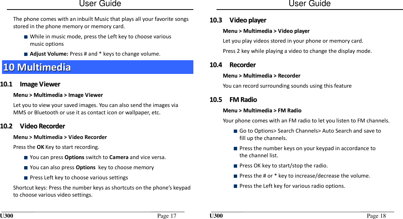 User Guide U300  Page 17  The phone comes with an inbuilt Music that plays all your favorite songs stored in the phone memory or memory card.  While in music mode, press the Left key to choose various music options   Adjust Volume: Press # and * keys to change volume. 1100  MMuullttiimmeeddiiaa  1100..11  IImmaaggee  VViieewweerr  MMeennuu  &gt;&gt;  MMuullttiimmeeddiiaa  &gt;&gt;  IImmaaggee  VViieewweerr  Let you to view your saved images. You can also send the images via MMS or Bluetooth or use it as contact icon or wallpaper, etc. 1100..22  VViiddeeoo  RReeccoorrddeerr  Menu &gt; Multimedia &gt; Video Recorder Press the OK Key to start recording.  You can press OOppttiioonnss  switch to Camera and vice versa.  You can also press Options  key to choose memory   Press Left key to choose various settings  Shortcut keys: Press the number keys as shortcuts on the phone’s keypad to choose various video settings. User Guide U300  Page 18  1100..33  VViiddeeoo  ppllaayyeerr  MMeennuu  &gt;&gt;  MMuullttiimmeeddiiaa  &gt;&gt;  VViiddeeoo  ppllaayyeerr  Let you play videos stored in your phone or memory card. Press 2 key while playing a video to change the display mode. 1100..44  RReeccoorrddeerr  MMeennuu  &gt;&gt;  MMuullttiimmeeddiiaa  &gt;&gt;  RReeccoorrddeerr  You can record surrounding sounds using this feature 1100..55  FFMM  RRaaddiioo  MMeennuu  &gt;&gt;  MMuullttiimmeeddiiaa  &gt;&gt;  FFMM  RRaaddiioo  Your phone comes with an FM radio to let you listen to FM channels.  Go to Options&gt; Search Channels&gt; Auto Search and save to fill up the channels.   Press the number keys on your keypad in accordance to the channel list.  Press OK key to start/stop the radio.  Press the # or * key to increase/decrease the volume.  Press the Left key for various radio options.  