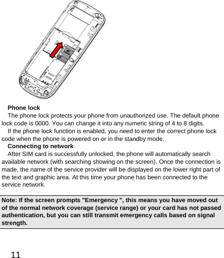  11   Phone lock The phone lock protects your phone from unauthorized use. The default phone lock code is 0000. You can change it into any numeric string of 4 to 8 digits. If the phone lock function is enabled, you need to enter the correct phone lock code when the phone is powered on or in the standby mode. Connecting to network   After SIM card is successfully unlocked, the phone will automatically search available network (with searching showing on the screen). Once the connection is made, the name of the service provider will be displayed on the lower right part of the text and graphic area. At this time your phone has been connected to the service network.   Note: If the screen prompts &quot;Emergency &quot;, this means you have moved out of the normal network coverage (service range) or your card has not passed authentication, but you can still transmit emergency calls based on signal strength.  