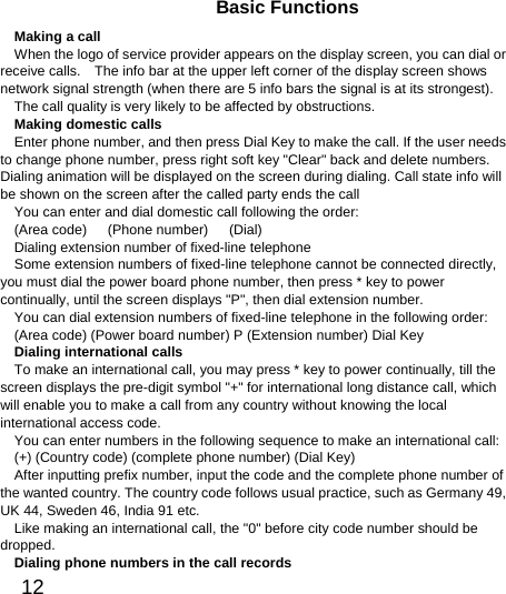  12  Basic Functions Making a call When the logo of service provider appears on the display screen, you can dial or receive calls.    The info bar at the upper left corner of the display screen shows network signal strength (when there are 5 info bars the signal is at its strongest).   The call quality is very likely to be affected by obstructions.   Making domestic calls Enter phone number, and then press Dial Key to make the call. If the user needs to change phone number, press right soft key &quot;Clear&quot; back and delete numbers. Dialing animation will be displayed on the screen during dialing. Call state info will be shown on the screen after the called party ends the call   You can enter and dial domestic call following the order:   (Area code)   (Phone number)   (Dial)  Dialing extension number of fixed-line telephone Some extension numbers of fixed-line telephone cannot be connected directly, you must dial the power board phone number, then press * key to power continually, until the screen displays &quot;P&quot;, then dial extension number.   You can dial extension numbers of fixed-line telephone in the following order:   (Area code) (Power board number) P (Extension number) Dial Key Dialing international calls To make an international call, you may press * key to power continually, till the screen displays the pre-digit symbol &quot;+&quot; for international long distance call, which will enable you to make a call from any country without knowing the local international access code.   You can enter numbers in the following sequence to make an international call:   (+) (Country code) (complete phone number) (Dial Key) After inputting prefix number, input the code and the complete phone number of the wanted country. The country code follows usual practice, such as Germany 49, UK 44, Sweden 46, India 91 etc.   Like making an international call, the &quot;0&quot; before city code number should be dropped.  Dialing phone numbers in the call records 