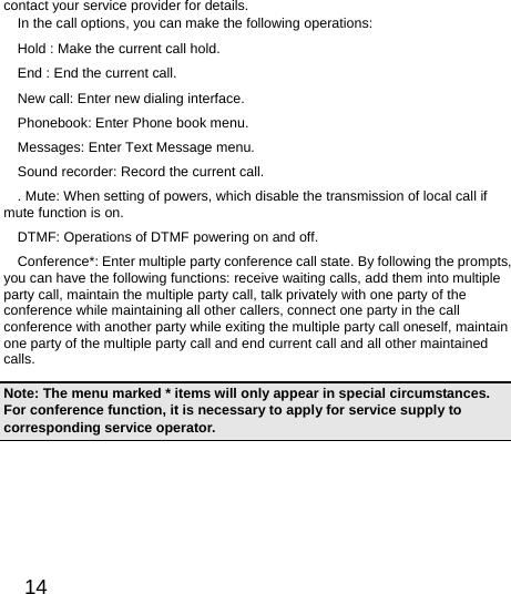  14  contact your service provider for details.   In the call options, you can make the following operations:   Hold : Make the current call hold.   End : End the current call.   New call: Enter new dialing interface.   Phonebook: Enter Phone book menu.   Messages: Enter Text Message menu.     Sound recorder: Record the current call.   . Mute: When setting of powers, which disable the transmission of local call if mute function is on. DTMF: Operations of DTMF powering on and off.   Conference*: Enter multiple party conference call state. By following the prompts, you can have the following functions: receive waiting calls, add them into multiple party call, maintain the multiple party call, talk privately with one party of the conference while maintaining all other callers, connect one party in the call conference with another party while exiting the multiple party call oneself, maintain one party of the multiple party call and end current call and all other maintained calls.  Note: The menu marked * items will only appear in special circumstances. For conference function, it is necessary to apply for service supply to corresponding service operator.   