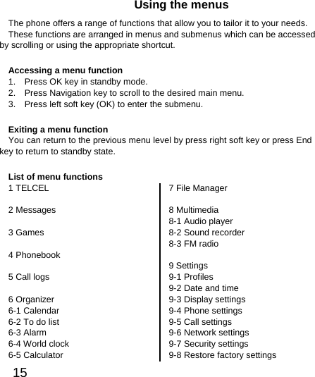  15  Using the menus The phone offers a range of functions that allow you to tailor it to your needs. These functions are arranged in menus and submenus which can be accessed by scrolling or using the appropriate shortcut. Accessing a menu function 1.    Press OK key in standby mode. 2.    Press Navigation key to scroll to the desired main menu. 3.    Press left soft key (OK) to enter the submenu. Exiting a menu function You can return to the previous menu level by press right soft key or press End key to return to standby state. List of menu functions 1 TELCEL  2 Messages  3 Games  4 Phonebook  5 Call logs  6 Organizer 6-1 Calendar 6-2 To do list 6-3 Alarm 6-4 World clock 6-5 Calculator 7 File Manager  8 Multimedia 8-1 Audio player 8-2 Sound recorder 8-3 FM radio  9 Settings 9-1 Profiles 9-2 Date and time 9-3 Display settings 9-4 Phone settings 9-5 Call settings 9-6 Network settings 9-7 Security settings 9-8 Restore factory settings 