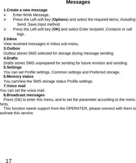  17  Messages 1.Create a new message  Enter Write Message.   Press the Left soft key (Options) and select the required items, including Send ,Save,Input method.     Press the Left soft key (OK) and select Enter recipient ,Contacts or call logs. 2.Inbox View received messages in Inbox sub-menu. 3.Outbox Outbox stores SMS selected for storage during message sending. 4.Drafts Drafts stores SMS unprepared for sending for future revision and sending. 5.Settings You can set Profile settings, Common settings and Preferred storage. 6.Memory status You canView the SMS storage status Profile settings. 7.Voice mail You can set the voice mail. 8.Broadcast messages Press (Ok) to enter this menu, and to set the parameter according to the menu hints. This function needs support from the OPERATER, please connect with them to activate this service.   