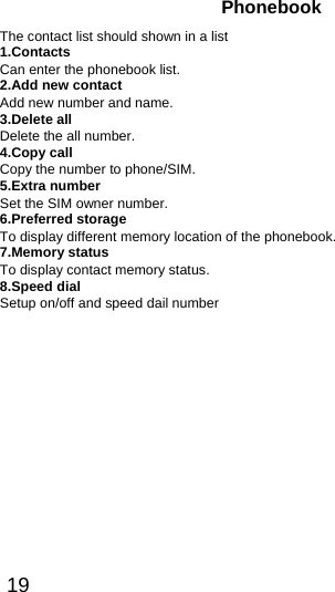  19  Phonebook The contact list should shown in a list 1.Contacts Can enter the phonebook list.   2.Add new contact Add new number and name. 3.Delete all Delete the all number.   4.Copy call Copy the number to phone/SIM. 5.Extra number Set the SIM owner number. 6.Preferred storage To display different memory location of the phonebook. 7.Memory status To display contact memory status. 8.Speed dial Setup on/off and speed dail number 