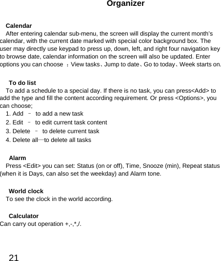  21  Organizer Calendar After entering calendar sub-menu, the screen will display the current month’s calendar, with the current date marked with special color background box. The user may directly use keypad to press up, down, left, and right four navigation key to browse date, calendar information on the screen will also be updated. Enter options you can choose  ：View tasks、Jump to date、Go to today、Week starts on.   To do list To add a schedule to a special day. If there is no task, you can press&lt;Add&gt; to add the type and fill the content according requirement. Or press &lt;Options&gt;, you can choose; 1. Add  –  to add a new task 2. Edit  –  to edit current task content 3. Delete  –  to delete current task 4. Delete all—to delete all tasks  Alarm Press &lt;Edit&gt; you can set: Status (on or off), Time, Snooze (min), Repeat status (when it is Days, can also set the weekday) and Alarm tone.  World clock To see the clock in the world according.  Calculator Can carry out operation +,-,*,/. 