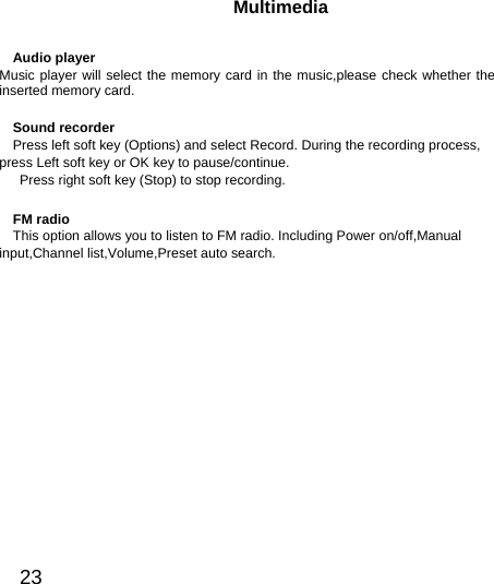  23  Multimedia Audio player Music player will select the memory card in the music,please check whether the inserted memory card. Sound recorder Press left soft key (Options) and select Record. During the recording process, press Left soft key or OK key to pause/continue.   Press right soft key (Stop) to stop recording. FM radio This option allows you to listen to FM radio. Including Power on/off,Manual input,Channel list,Volume,Preset auto search.   