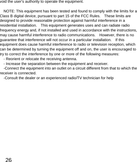  26  void the user’s authority to operate the equipment.  NOTE: This equipment has been tested and found to comply with the limits for a Class B digital device, pursuant to part 15 of the FCC Rules.    These limits are designed to provide reasonable protection against harmful interference in a residential installation.    This equipment generates uses and can radiate radio frequency energy and, if not installed and used in accordance with the instructions, may cause harmful interference to radio communications.    However, there is no guarantee that interference will not occur in a particular installation.    If this equipment does cause harmful interference to radio or television reception, which can be determined by turning the equipment off and on, the user is encouraged to try to correct the interference by one or more of the following measures: - Reorient or relocate the receiving antenna. - Increase the separation between the equipment and receiver. -Connect the equipment into an outlet on a circuit different from that to which the receiver is connected. -Consult the dealer or an experienced radio/TV technician for help    