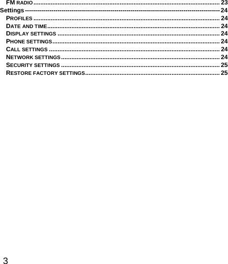  3  FM RADIO ............................................................................................................ 23Settings ------------------------------------------------------------------------------------------------ 24PROFILES ............................................................................................................ 24DATE AND TIME ....................................................................................................  24DISPLAY SETTINGS .............................................................................................. 24PHONE SETTINGS ................................................................................................. 24CALL SETTINGS ................................................................................................... 24NETWORK SETTINGS ............................................................................................ 24SECURITY SETTINGS ............................................................................................ 25RESTORE FACTORY SETTINGS .............................................................................. 25 