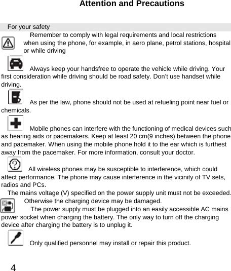  4  Attention and Precautions For your safety        Remember to comply with legal requirements and local restrictions when using the phone, for example, in aero plane, petrol stations, hospital or while driving       Always keep your handsfree to operate the vehicle while driving. Your first consideration while driving should be road safety. Don’t use handset while driving.      As per the law, phone should not be used at refueling point near fuel or chemicals.     Mobile phones can interfere with the functioning of medical devices such as hearing aids or pacemakers. Keep at least 20 cm(9 inches) between the phone and pacemaker. When using the mobile phone hold it to the ear which is furthest away from the pacemaker. For more information, consult your doctor.       All wireless phones may be susceptible to interference, which could affect performance. The phone may cause interference in the vicinity of TV sets, radios and PCs. The mains voltage (V) specified on the power supply unit must not be exceeded. Otherwise the charging device may be damaged. The power supply must be plugged into an easily accessible AC mains power socket when charging the battery. The only way to turn off the charging device after charging the battery is to unplug it.     Only qualified personnel may install or repair this product.   