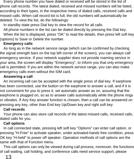  13  Every phone number you have dialed or received will be stored in the list of phone call records. The latest dialed, received and missed numbers will be listed, according to their types, in the respective menu of dialed calls, received calls and missed calls. When call record list is full, the old numbers will automatically be deleted. To view the list, do the followings:   In standby state press Dial key to view the record for all calls.   All phone numbers in the list can be dialed directly by pressing the Dial key.   When the list is displayed, press “OK” to read the details, then press left soft key (options) to Save or Delete the number.   Emergency calls As long as in the network service range (which can be confirmed by checking the signal strength bars on the top left corner of the screen), you can always call emergency service. If your network supplier does not provide roaming service in your area, the screen will display &quot;Emergency&quot;, to inform you that only emergency call is permitted. If you are within the network service range, you can also make emergency calls even without the SIM card.   Answering a call An incoming call can be accepted with the single press of dial key. If earphone has been connected, use the button on the earphone to answer a call, and if it is not convenient for you to press it, set automatic answer as on, assuring that the earphone is plugged on, so as to answer calls automatically while the phone rings or vibrates. If Any Key answer function is chosen, then a call can be answered on pressing any key, other than End key Up/Down key and right soft key.   Call records Your phone can also store call records of the latest missed calls, received calls, dialed calls for you.   Call options In call connected state, pressing left soft key “Options” can enter call option, or pressing &quot;H-Free&quot; to activate speaker, under activated-hands free condition, press OK key “H-held&quot; to power off speaker. Operation methods of call options are the same with that of Function menu.   This call options can only be viewed during call process, moreover, the functions of call waiting, call holding, and conference calls need service support, please 