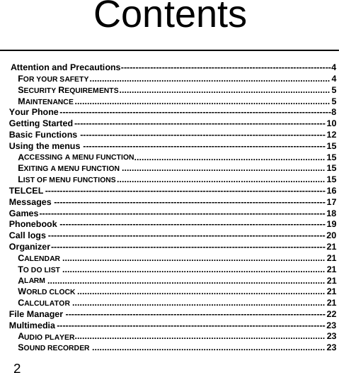  2   Contents  Attention and Precautions ------------------------------------------------------------------------ 4FOR YOUR SAFETY ................................................................................................. 4SECURITY REQUIREMENTS .....................................................................................  5MAINTENANCE .......................................................................................................  5Your Phone --------------------------------------------------------------------------------------------- 8Getting Started -------------------------------------------------------------------------------------- 10Basic Functions ------------------------------------------------------------------------------------ 12Using the menus ----------------------------------------------------------------------------------- 15ACCESSING A MENU FUNCTION ............................................................................. 15EXITING A MENU FUNCTION .................................................................................. 15LIST OF MENU FUNCTIONS ....................................................................................  15TELCEL ------------------------------------------------------------------------------------------------ 16Messages --------------------------------------------------------------------------------------------- 17Games --------------------------------------------------------------------------------------------------  18Phonebook ------------------------------------------------------------------------------------------- 19Call logs ----------------------------------------------------------------------------------------------- 20Organizer ----------------------------------------------------------------------------------------------  21CALENDAR .......................................................................................................... 21TO DO LIST .......................................................................................................... 21ALARM ................................................................................................................ 21WORLD CLOCK .................................................................................................... 21CALCULATOR ...................................................................................................... 21File Manager ----------------------------------------------------------------------------------------- 22Multimedia -------------------------------------------------------------------------------------------- 23AUDIO PLAYER..................................................................................................... 23SOUND RECORDER .............................................................................................. 23