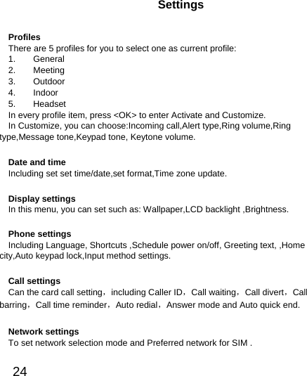  24  Settings Profiles There are 5 profiles for you to select one as current profile: 1.    General 2.    Meeting  3.    Outdoor 4.    Indoor 5.    Headset In every profile item, press &lt;OK&gt; to enter Activate and Customize. In Customize, you can choose:Incoming call,Alert type,Ring volume,Ring type,Message tone,Keypad tone, Keytone volume. Date and time Including set set time/date,set format,Time zone update. Display settings In this menu, you can set such as: Wallpaper,LCD backlight ,Brightness. Phone settings Including Language, Shortcuts ,Schedule power on/off, Greeting text, ,Home city,Auto keypad lock,Input method settings. Call settings Can the card call setting，including Caller ID，Call waiting，Call divert，Call barring，Call time reminder，Auto redial，Answer mode and Auto quick end. Network settings To set network selection mode and Preferred network for SIM . 