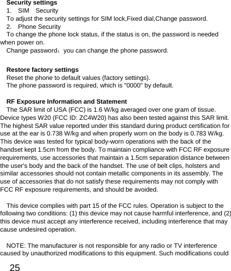  25  Security settings 1.  SIM  Security  To adjust the security settings for SIM lock,Fixed dial,Change password. 2.  Phone Security To change the phone lock status, if the status is on, the password is needed when power on. Change password：you can change the phone password. Restore factory settings Reset the phone to default values (factory settings). The phone password is required, which is &quot;0000&quot; by default.    RF Exposure Information and Statement   The SAR limit of USA (FCC) is 1.6 W/kg averaged over one gram of tissue. Device types W20 (FCC ID: ZC4W20) has also been tested against this SAR limit. The highest SAR value reported under this standard during product certification for use at the ear is 0.738 W/kg and when properly worn on the body is 0.783 W/kg. This device was tested for typical body-worn operations with the back of the handset kept 1.5cm from the body. To maintain compliance with FCC RF exposure requirements, use accessories that maintain a 1.5cm separation distance between the user&apos;s body and the back of the handset. The use of belt clips, holsters and similar accessories should not contain metallic components in its assembly. The use of accessories that do not satisfy these requirements may not comply with FCC RF exposure requirements, and should be avoided.  This device complies with part 15 of the FCC rules. Operation is subject to the following two conditions: (1) this device may not cause harmful interference, and (2) this device must accept any interference received, including interference that may cause undesired operation.  NOTE: The manufacturer is not responsible for any radio or TV interference caused by unauthorized modifications to this equipment. Such modifications could 