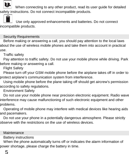  5      When connecting to any other product, read its user guide for detailed safety instructions. Do not connect incompatible products.       Use only approved enhancements and batteries. Do not connect incompatible products.   Security Requirements Before making or answering a call, you should pay attention to the local laws about the use of wireless mobile phones and take them into account in practical use. Traffic safety Pay attention to traffic safety. Do not use your mobile phone while driving. Park before making or answering a call. Flight Safety Please turn off your GSM mobile phone before the airplane takes off in order to protect airplane’s communication system from interference.   Using mobile phone before the plane taking off should get aircrew’s permission according to safety regulations. Environment Safety Do not use your mobile phone near precision electronic equipment. Radio wave interference may cause malfunctioning of such electronic equipment and other problems.  Operating of mobile phone may interfere with medical devices like hearing aids and pacemakers. Do not use your phone in a potentially dangerous atmosphere. Please strictly observe with the restrictions on the use of wireless devices. Maintenance Battery instructions When the phone automatically turns off or indicates the alarm information of power shortage, please charge the battery in time. 