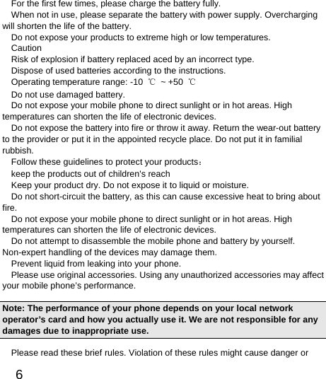  6  For the first few times, please charge the battery fully. When not in use, please separate the battery with power supply. Overcharging will shorten the life of the battery. Do not expose your products to extreme high or low temperatures. Caution Risk of explosion if battery replaced aced by an incorrect type.   Dispose of used batteries according to the instructions. Operating temperature range: -10  ℃ ~ +50 ℃ Do not use damaged battery. Do not expose your mobile phone to direct sunlight or in hot areas. High temperatures can shorten the life of electronic devices. Do not expose the battery into fire or throw it away. Return the wear-out battery to the provider or put it in the appointed recycle place. Do not put it in familial rubbish. Follow these guidelines to protect your products： keep the products out of children&apos;s reach Keep your product dry. Do not expose it to liquid or moisture.   Do not short-circuit the battery, as this can cause excessive heat to bring about fire. Do not expose your mobile phone to direct sunlight or in hot areas. High temperatures can shorten the life of electronic devices. Do not attempt to disassemble the mobile phone and battery by yourself. Non-expert handling of the devices may damage them. Prevent liquid from leaking into your phone. Please use original accessories. Using any unauthorized accessories may affect your mobile phone’s performance. Note: The performance of your phone depends on your local network operator’s card and how you actually use it. We are not responsible for any damages due to inappropriate use.   Please read these brief rules. Violation of these rules might cause danger or 