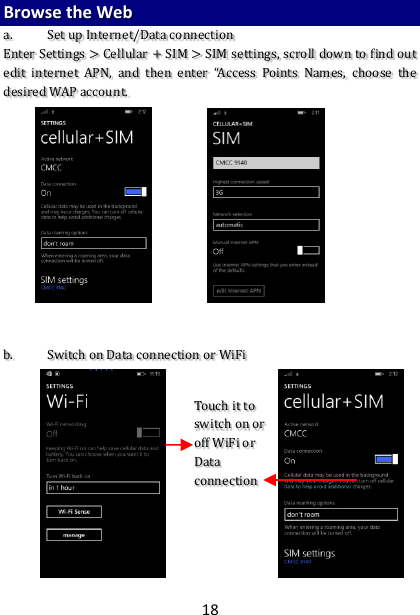 18 Browse the Web  a. Set up Internet/Data connection Enter Settings &gt; Cellular + SIM &gt; SIM settings, scroll down to find out edit  internet  APN,  and  then  enter  “Access  Points  Names,  choose  the desired WAP account.               b. Switch on Data connection or WiFi                   Touch it to switch on or off WiFi or Data connection  