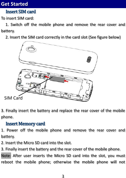 3  Get Started Insert SIM card To insert SIM card: 1.  Switch  off  the  mobile  phone  and  remove  the  rear  cover  and battery. 2. Insert the SIM card correctly in the card slot (See figure below)   3. Finally insert the battery and replace the rear cover of the mobile phone. Insert Memory card 1.  Power  off  the  mobile  phone  and  remove  the  rear  cover  and battery. 2. Insert the Micro SD card into the slot. 3. Finally insert the battery and the rear cover of the mobile phone. Note:  After  user  inserts  the  Micro  SD  card  into  the  slot,  you  must reboot  the  mobile  phone;  otherwise  the  mobile  phone  will  not SIM Card 