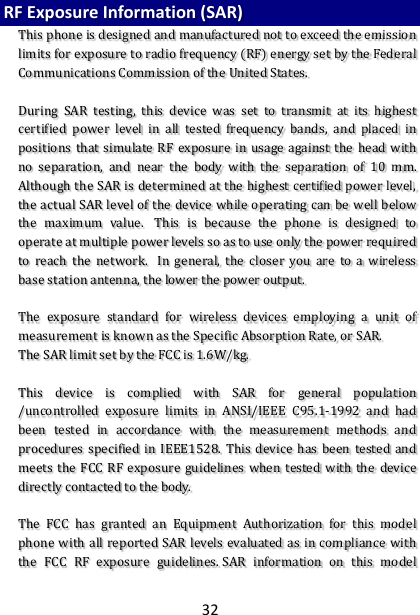 32 RF Exposure Information (SAR) This phone is designed and manufactured not to exceed the emission limits for exposure to radio frequency (RF) energy set by the Federal Communications Commission of the United States.    During  SAR  testing,  this  device  was  set  to  transmit  at  its  highest certified  power  level  in  all  tested  frequency  bands,  and  placed  in positions  that simulate  RF exposure  in usage  against the  head  with no  separation,  and  near  the  body  with  the  separation  of  10  mm. Although the SAR is determined at the highest certified power level, the actual SAR level of the device while operating can be well below the  maximum  value.   This  is  because  the  phone  is  designed  to operate at multiple power levels so as to use only the power required to  reach  the  network.   In  general,  the  closer  you  are  to  a  wireless base station antenna, the lower the power output.  The  exposure  standard  for  wireless  devices  employing  a  unit  of measurement is known as the Specific Absorption Rate, or SAR.  The SAR limit set by the FCC is 1.6W/kg.   This  device  is  complied  with  SAR  for  general  population /uncontrolled  exposure  limits  in  ANSI/IEEE  C95.1-1992  and  had been  tested  in  accordance  with  the  measurement  methods  and procedures specified  in  IEEE1528.  This  device  has  been  tested and meets  the  FCC RF exposure  guidelines when  tested with  the  device directly contacted to the body.    The  FCC  has  granted  an  Equipment  Authorization  for  this  model phone with all  reported SAR  levels evaluated as in compliance with the  FCC  RF  exposure  guidelines. SAR  information  on  this  model 