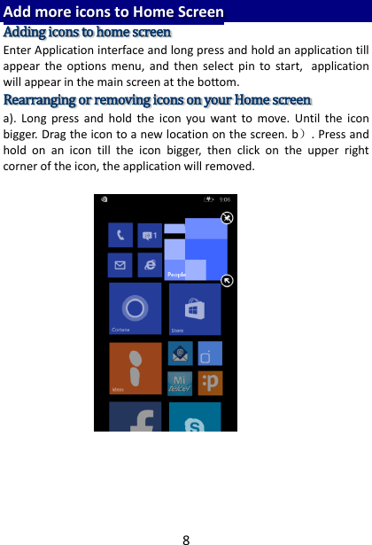 8 Add more icons to Home Screen Adding icons to home screen Enter Application interface and long press and hold an application till appear  the  options  menu,  and  then  select  pin  to  start, application will appear in the main screen at the bottom. Rearranging or removing icons on your Home screen   a).  Long  press  and  hold  the  icon  you  want  to  move.  Until  the  icon bigger. Drag the icon to a new location on the screen. b）. Press and hold  on  an  icon  till  the  icon  bigger,  then  click  on  the  upper  right corner of the icon, the application will removed.       