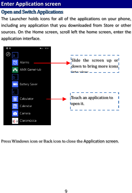 9 Enter Application screen Open and Switch Applications The  Launcher holds icons  for  all  of  the applications  on  your phone, including  any application  that  you  downloaded  from  Store  or  other sources. On the Home screen, scroll left the home screen, enter the application interface.                    Press Windows icon or Back icon to close the Application screen.      Touch an application to open it. Slide  the  screen  up  or down to bring more icons into view. 