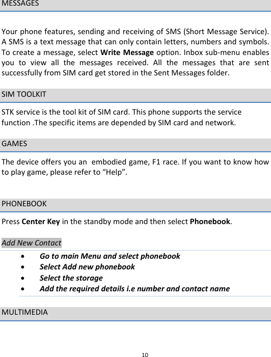 10MESSAGESYourphonefeatures,sendingandreceivingofSMS(ShortMessageService).ASMSisatextmessagethatcanonlycontainletters,numbersandsymbols.Tocreateamessage,selectWriteMessageoption.Inboxsub‐menuenablesyoutoviewallthemessagesreceived.AllthemessagesthataresentsuccessfullyfromSIMcardgetstoredintheSentMessagesfolder.SIMTOOLKITSTKserviceisthetoolkitofSIMcard.Thisphonesupportstheservicefunction.ThespecificitemsaredependedbySIMcardandnetwork.GAMESThedeviceoffersyouanembodiedgame,F1race.Ifyouwanttoknowhowtoplaygame,pleasereferto“Help”.PHONEBOOKPressCenterKeyinthestandbymodeandthenselectPhonebook.AddNewContact GotomainMenuandselectphonebook SelectAddnewphonebook Selectthestorage Addtherequireddetailsi.enumberandcontactnameMULTIMEDIA