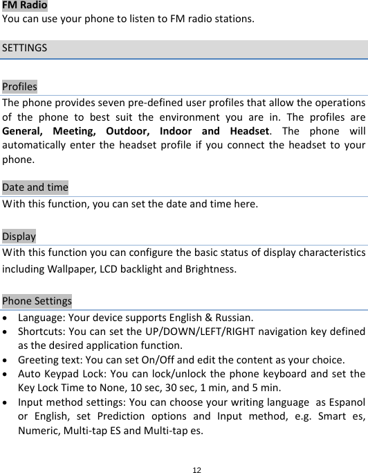 12FMRadioYoucanuseyourphonetolistentoFMradiostations.SETTINGSProfilesThephoneprovidessevenpre‐defineduserprofilesthatallowtheoperationsofthephonetobestsuittheenvironmentyouarein.TheprofilesareGeneral,Meeting,Outdoor,IndoorandHeadset.Thephonewillautomaticallyentertheheadsetprofileifyouconnecttheheadsettoyourphone.DateandtimeWiththisfunction,youcansetthedateandtimehere.DisplayWiththisfunctionyoucanconfigurethebasicstatusofdisplaycharacteristicsincludingWallpaper,LCDbacklightandBrightness.PhoneSettings Language:YourdevicesupportsEnglish&amp;Russian. Shortcuts:YoucansettheUP/DOWN/LEFT/RIGHTnavigationkeydefinedasthedesiredapplicationfunction. Greetingtext:YoucansetOn/Offandeditthecontentasyourchoice. AutoKeypadLock:Youcanlock/unlockthephonekeyboardandsettheKeyLockTimetoNone,10sec,30sec,1min,and5min. Inputmethodsettings:YoucanchooseyourwritinglanguageasEspanolorEnglish,setPredictionoptionsandInputmethod,e.g.Smartes,Numeric,Multi‐tapESandMulti‐tapes.