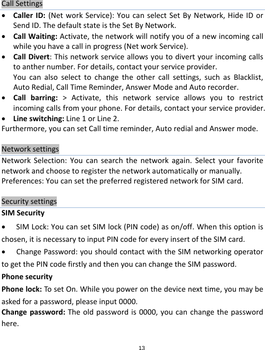 13CallSettings CallerID:(NetworkService):YoucanselectSetByNetwork,HideIDorSendID.ThedefaultstateistheSetByNetwork. CallWaiting:Activate,thenetworkwillnotifyyouofanewincomingcallwhileyouhaveacallinprogress(NetworkService). CallDivert:Thisnetworkserviceallowsyoutodivertyourincomingcallstoanthernumber.Fordetails,contactyourserviceprovider.Youcanalsoselecttochangetheothercallsettings,suchasBlacklist,AutoRedial,CallTimeReminder,AnswerModeandAutorecorder. Callbarring:&gt;Activate,thisnetworkserviceallowsyoutorestrictincomingcallsfromyourphone.Fordetails,contactyourserviceprovider. Lineswitching:Line1orLine2.Furthermore,youcansetCalltimereminder,AutoredialandAnswermode.NetworksettingsNetworkSelection:Youcansearchthenetworkagain.Selectyourfavoritenetworkandchoosetoregisterthenetworkautomaticallyormanually.Preferences:YoucansetthepreferredregisterednetworkforSIMcard.SecuritysettingsSIMSecurity SIMLock:YoucansetSIMlock(PINcode)ason/off.Whenthisoptionischosen,itisnecessarytoinputPINcodeforeveryinsertoftheSIMcard. ChangePassword:youshouldcontactwiththeSIMnetworkingoperatortogetthePINcodefirstlyandthenyoucanchangetheSIMpassword.PhonesecurityPhonelock:TosetOn.Whileyoupoweronthedevicenexttime,youmaybeaskedforapassword,pleaseinput0000.Changepassword:Theoldpasswordis0000,youcanchangethepasswordhere.