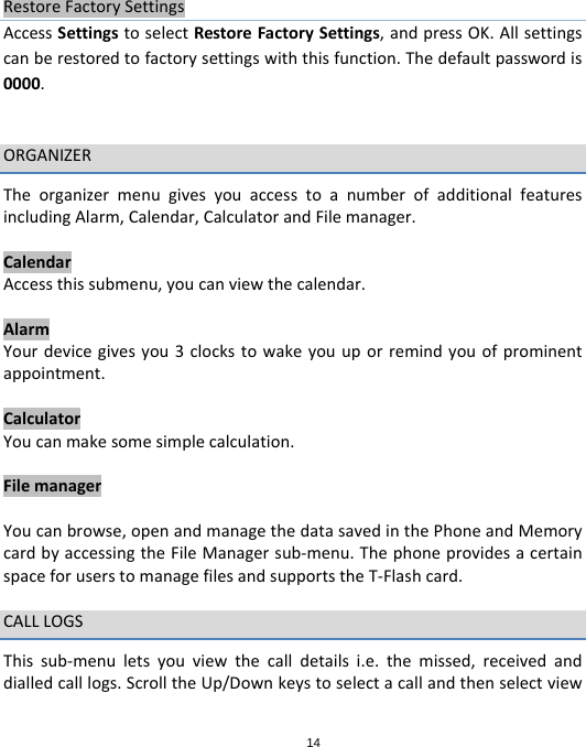 14RestoreFactorySettingsAccessSettingstoselectRestoreFactorySettings,andpressOK.Allsettingscanberestoredtofactorysettingswiththisfunction.Thedefaultpasswordis0000.ORGANIZERTheorganizermenugivesyouaccesstoanumberofadditionalfeaturesincludingAlarm,Calendar,CalculatorandFilemanager.CalendarAccessthissubmenu,youcanviewthecalendar.AlarmYourdevicegivesyou3clockstowakeyouuporremindyouofprominentappointment.CalculatorYoucanmakesomesimplecalculation.FilemanagerYoucanbrowse,openandmanagethedatasavedinthePhoneandMemorycardbyaccessingtheFileManagersub‐menu.ThephoneprovidesacertainspaceforuserstomanagefilesandsupportstheT‐Flashcard.CALLLOGSThissub‐menuletsyouviewthecalldetailsi.e.themissed,receivedanddialledcalllogs.ScrolltheUp/Downkeystoselectacallandthenselectview