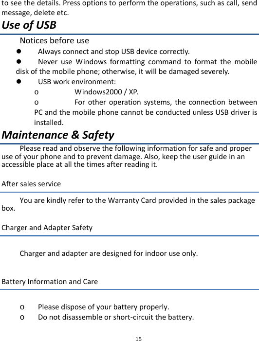 15toseethedetails.Pressoptionstoperformtheoperations,suchascall,sendmessage,deleteetc.UseofUSBNoticesbeforeuse AlwaysconnectandstopUSBdevicecorrectly. NeveruseWindowsformattingcommandtoformatthemobilediskofthemobilephone;otherwise,itwillbedamagedseverely. USBworkenvironment:o Windows2000/XP.o Forotheroperationsystems,theconnectionbetweenPCandthemobilephonecannotbeconductedunlessUSBdriverisinstalled.Maintenance&amp;SafetyPleasereadandobservethefollowinginformationforsafeandproperuseofyourphoneandtopreventdamage.Also,keeptheuserguideinanaccessibleplaceatallthetimesafterreadingit.AftersalesserviceYouarekindlyrefertotheWarrantyCardprovidedinthesalespackagebox.ChargerandAdapterSafetyChargerandadapteraredesignedforindooruseonly.BatteryInformationandCareo Pleasedisposeofyourbatteryproperly.o Donotdisassembleorshort‐circuitthebattery.
