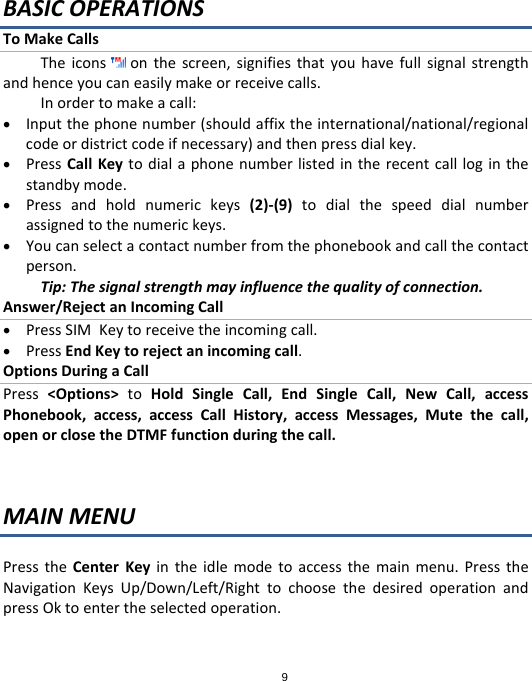 9BASICOPERATIONSToMakeCallsTheicons onthescreen,signifiesthatyouhavefullsignalstrengthandhenceyoucaneasilymakeorreceivecalls.Inordertomakeacall: Inputthephonenumber(shouldaffixtheinternational/national/regionalcodeordistrictcodeifnecessary)andthenpressdialkey. PressCallKeytodialaphonenumberlistedintherecentcallloginthestandbymode. Pressandholdnumerickeys(2)‐(9)todialthespeeddialnumberassignedtothenumerickeys. Youcanselectacontactnumberfromthephonebookandcallthecontactperson.Tip:Thesignalstrengthmayinfluencethequalityofconnection.Answer/RejectanIncomingCall PressSIMKeytoreceivetheincomingcall. PressEndKeytorejectanincomingcall.OptionsDuringaCallPress&lt;Options&gt;toHoldSingleCall,EndSingleCall,NewCall,accessPhonebook,access,accessCallHistory,accessMessages,Mutethecall,openorclosetheDTMFfunctionduringthecall.MAINMENUPresstheCenterKeyintheidlemodetoaccessthemainmenu.PresstheNavigationKeysUp/Down/Left/RighttochoosethedesiredoperationandpressOktoentertheselectedoperation.