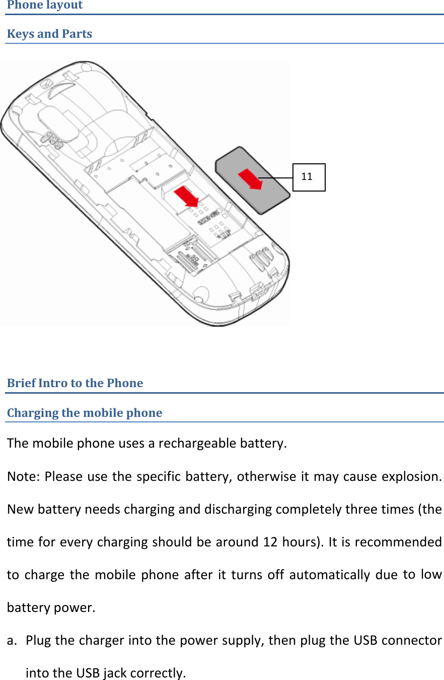 PhonelayoutKeysandPartsBriefIntrotothePhoneChargingthemobilephoneThemobilephoneusesarechargeablebattery.Note:Pleaseusethespecificbattery,otherwiseitmaycauseexplosion.Newbatteryneedscharginganddischargingcompletelythreetimes(thetimeforeverychargingshouldbearound12hours).Itisrecommendedtochargethemobilephoneafteritturnsoffautomaticallyduetolowbatterypower.a. Plugthechargerintothepowersupply,thenplugtheUSBconnectorintotheUSBjackcorrectly.11