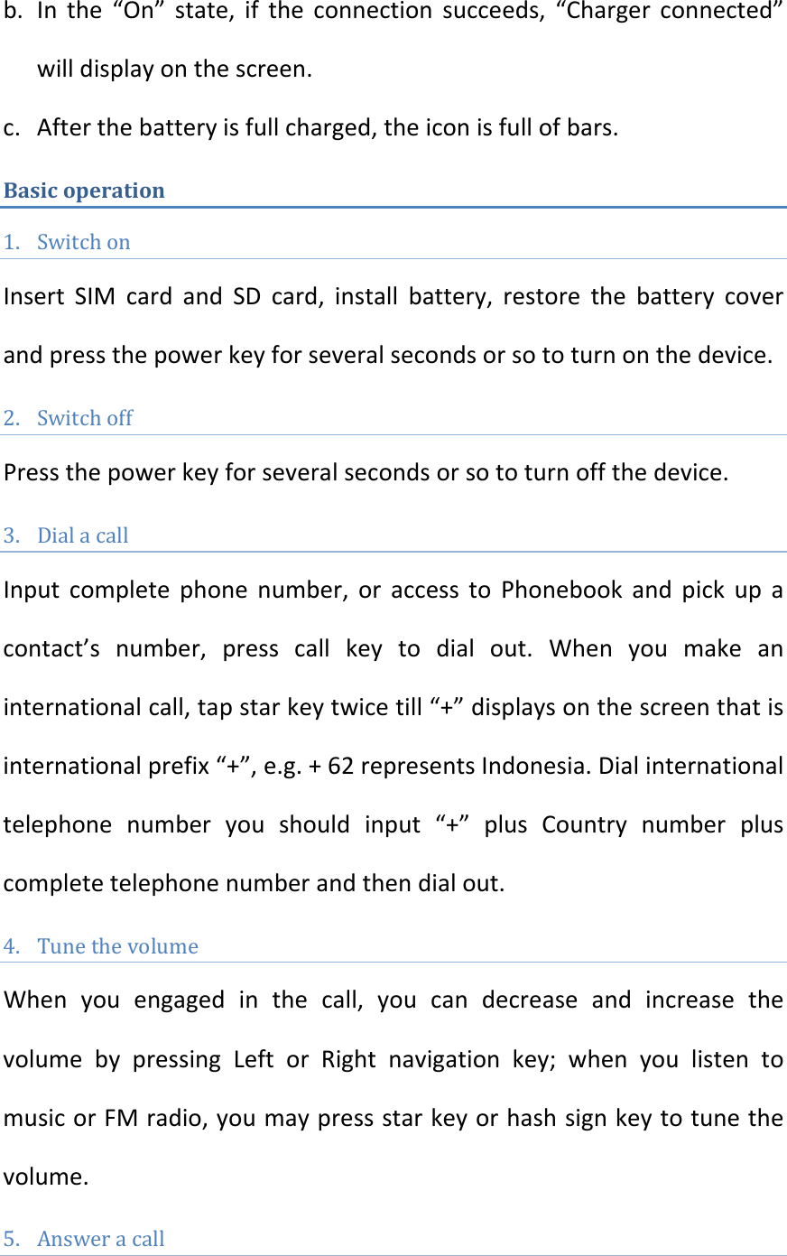 b. Inthe“On”state,iftheconnectionsucceeds,“Chargerconnected”willdisplayonthescreen.c. Afterthebatteryisfullcharged,theiconisfullofbars.Basicoperation1. SwitchonInsertSIMcardandSDcard,installbattery,restorethebatterycoverandpressthepowerkeyforseveralsecondsorsototurnonthedevice.2. SwitchoffPressthepowerkeyforseveralsecondsorsototurnoffthedevice.3. DialacallInputcompletephonenumber,oraccesstoPhonebookandpickupacontact’snumber,presscallkeytodialout.Whenyoumakeaninternationalcall,tapstarkeytwicetill“+”displaysonthescreenthatisinternationalprefix“+”,e.g.+62representsIndonesia.Dialinternationaltelephonenumberyoushouldinput“+”plusCountrynumberpluscompletetelephonenumberandthendialout.4. TunethevolumeWhenyouengagedinthecall,youcandecreaseandincreasethevolumebypressingLeftorRightnavigationkey;whenyoulistentomusicorFMradio,youmaypressstarkeyorhashsignkeytotunethevolume.5. Answeracall