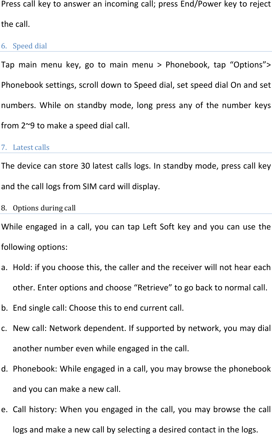 Presscallkeytoansweranincomingcall;pressEnd/Powerkeytorejectthecall.6. SpeeddialTapmainmenukey,gotomainmenu&gt;Phonebook,tap“Options”&gt;Phonebooksettings,scrolldowntoSpeeddial,setspeeddialOnandsetnumbers.Whileonstandbymode,longpressanyofthenumberkeysfrom2~9tomakeaspeeddialcall.7. LatestcallsThedevicecanstore30latestcallslogs.Instandbymode,presscallkeyandthecalllogsfromSIMcardwilldisplay.8. OptionsduringcallWhileengagedinacall,youcantapLeftSoftkeyandyoucanusethefollowingoptions:a. Hold:ifyouchoosethis,thecallerandthereceiverwillnotheareachother.Enteroptionsandchoose“Retrieve”togobacktonormalcall.b. Endsinglecall:Choosethistoendcurrentcall.c. Newcall:Networkdependent.Ifsupportedbynetwork,youmaydialanothernumberevenwhileengagedinthecall.d. Phonebook:Whileengagedinacall,youmaybrowsethephonebookandyoucanmakeanewcall.e. Callhistory:Whenyouengagedinthecall,youmaybrowsethecalllogsandmakeanewcallbyselectingadesiredcontactinthelogs.
