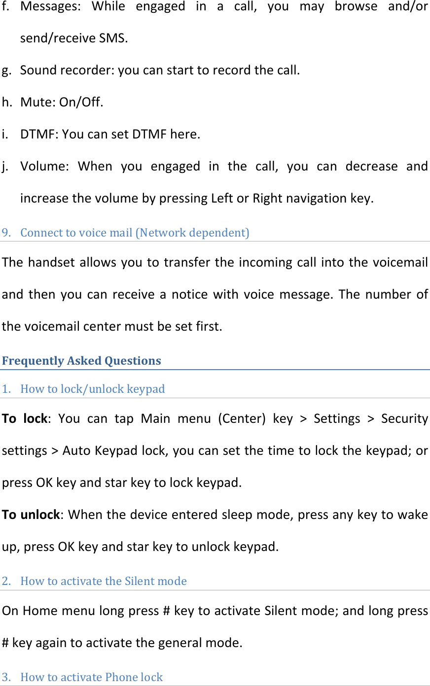 f. Messages:Whileengagedinacall,youmaybrowseand/orsend/receiveSMS.g. Soundrecorder:youcanstarttorecordthecall.h. Mute:On/Off.i. DTMF:YoucansetDTMFhere.j. Volume:Whenyouengagedinthecall,youcandecreaseandincreasethevolumebypressingLeftorRightnavigationkey.9. Connecttovoicemail(Networkdependent)Thehandsetallowsyoutotransfertheincomingcallintothevoicemailandthenyoucanreceiveanoticewithvoicemessage.Thenumberofthevoicemailcentermustbesetfirst.FrequentlyAskedQuestions1. Howtolock/unlockkeypadTolock:YoucantapMainmenu(Center)key&gt;Settings&gt;Securitysettings&gt;AutoKeypadlock,youcansetthetimetolockthekeypad;orpressOKkeyandstarkeytolockkeypad.Tounlock:Whenthedeviceenteredsleepmode,pressanykeytowakeup,pressOKkeyandstarkeytounlockkeypad.2. HowtoactivatetheSilentmodeOnHomemenulongpress#keytoactivateSilentmode;andlongpress#keyagaintoactivatethegeneralmode.3. HowtoactivatePhonelock 